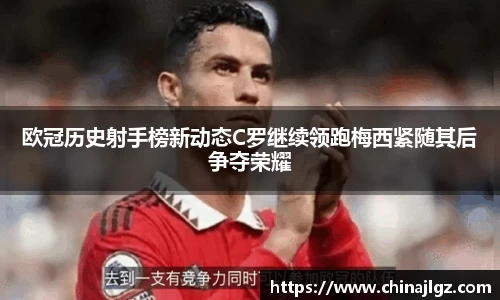 欧冠历史射手榜新动态C罗继续领跑梅西紧随其后争夺荣耀